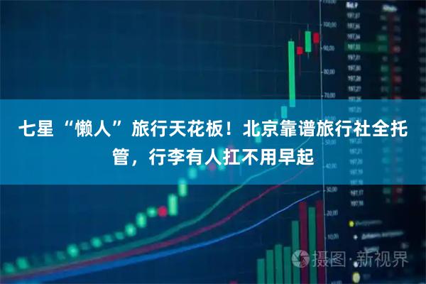 七星 “懒人” 旅行天花板！北京靠谱旅行社全托管，行李有人扛不用早起