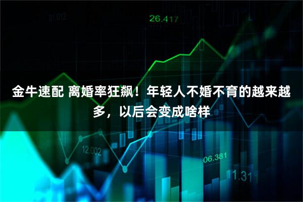 金牛速配 离婚率狂飙！年轻人不婚不育的越来越多，以后会变成啥样