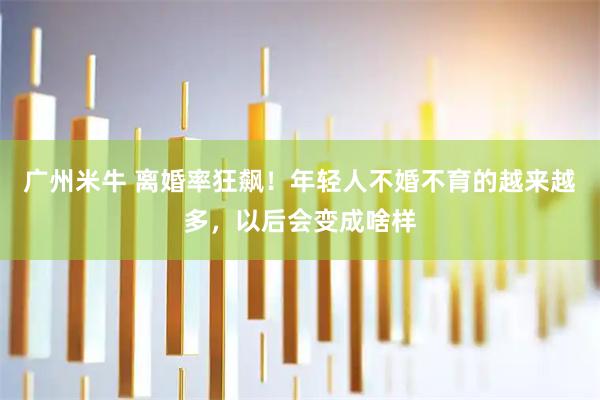 广州米牛 离婚率狂飙！年轻人不婚不育的越来越多，以后会变成啥样