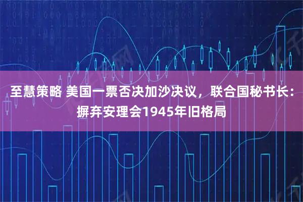至慧策略 美国一票否决加沙决议，联合国秘书长：摒弃安理会1945年旧格局