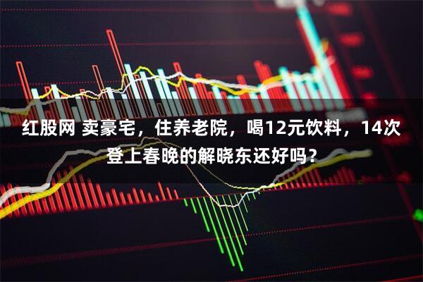 红股网 卖豪宅，住养老院，喝12元饮料，14次登上春晚的解晓东还好吗？