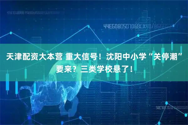 天津配资大本营 重大信号！沈阳中小学“关停潮”要来？三类学校悬了！