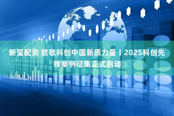新玺配资 致敬科创中国新质力量丨2025科创先锋案例征集正式启动