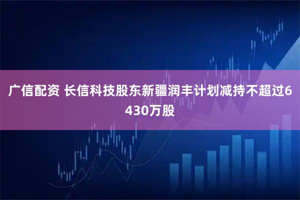 广信配资 长信科技股东新疆润丰计划减持不超过6430万股