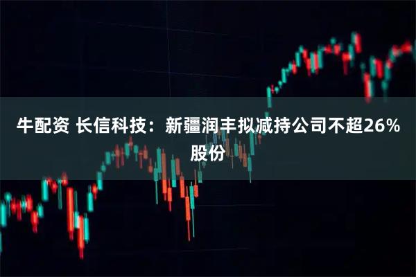 牛配资 长信科技：新疆润丰拟减持公司不超26%股份