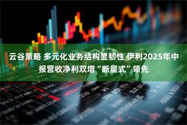 云谷策略 多元化业务结构显韧性 伊利2025年中报营收净利双增“断层式”领先