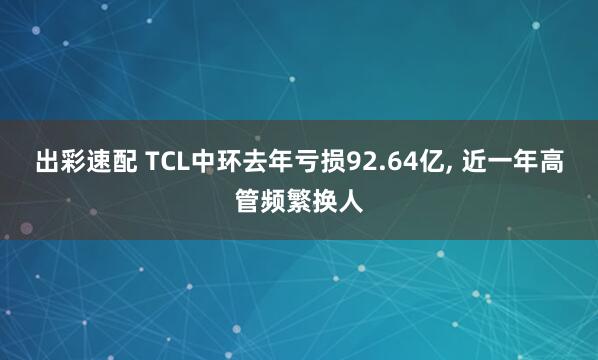 出彩速配 TCL中环去年亏损92.64亿, 近一年高管频繁换人
