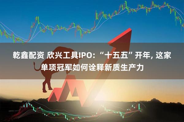 乾鑫配资 欣兴工具IPO: “十五五”开年, 这家单项冠军如何诠释新质生产力