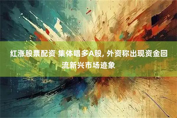 红涨股票配资 集体唱多A股, 外资称出现资金回流新兴市场迹象