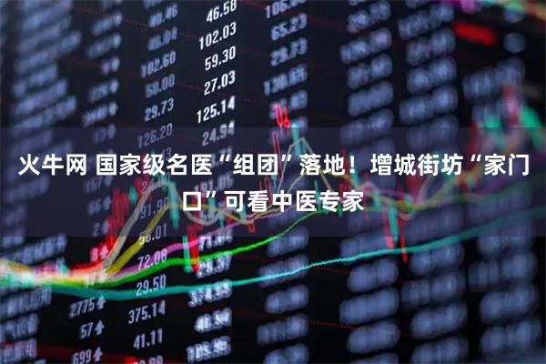 火牛网 国家级名医“组团”落地!增城街坊“家门口”可看中医专家