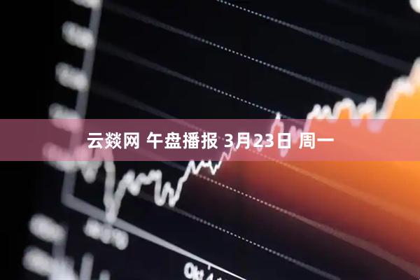 云燚网 午盘播报 3月23日 周一