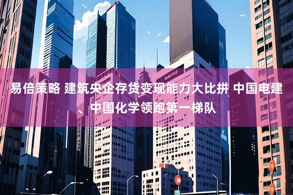 易倍策略 建筑央企存货变现能力大比拼 中国电建、中国化学领跑第一梯队