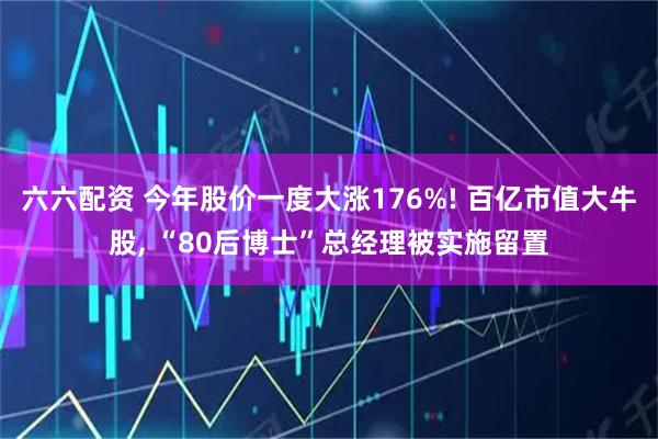 六六配资 今年股价一度大涨176%! 百亿市值大牛股, “80后博士”总经理被实施留置