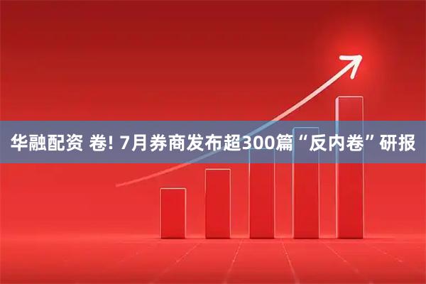 华融配资 卷! 7月券商发布超300篇“反内卷”研报