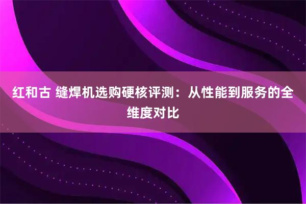 红和古 缝焊机选购硬核评测：从性能到服务的全维度对比