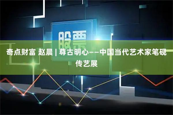 奇点财富 赵晨 | 尊古明心——中国当代艺术家笔砚传艺展