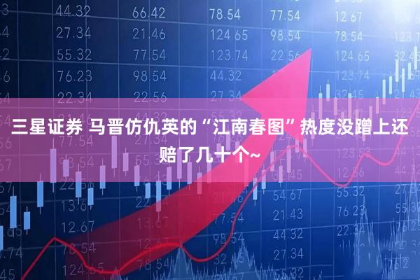 三星证券 马晋仿仇英的“江南春图”热度没蹭上还赔了几十个~