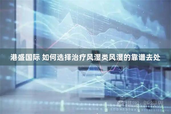 港盛国际 如何选择治疗风湿类风湿的靠谱去处