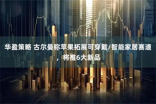 华盈策略 古尔曼称苹果拓展可穿戴/智能家居赛道，将推6大新品