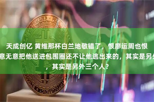 天成创亿 黄维那杯白兰地敬错了，恨廖运周也恨错了：有意无意把他送进包围圈还不让他逃出来的，其实是另外三个人？