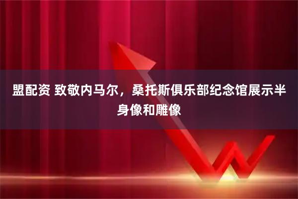 盟配资 致敬内马尔，桑托斯俱乐部纪念馆展示半身像和雕像