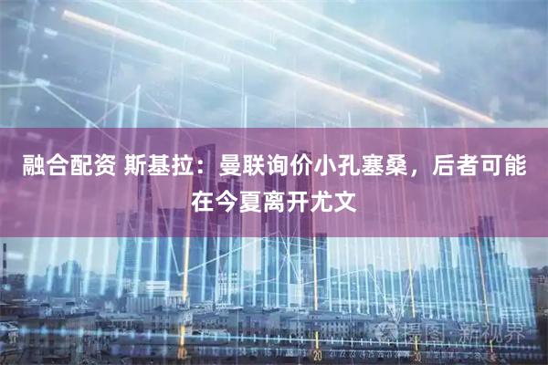 融合配资 斯基拉：曼联询价小孔塞桑，后者可能在今夏离开尤文