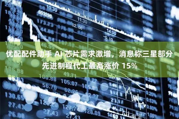 优配配件助手 AI 芯片需求激增，消息称三星部分先进制程代工最高涨价 15%