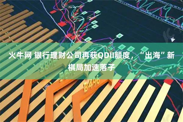 火牛网 银行理财公司再获QDII额度，“出海”新棋局加速落子